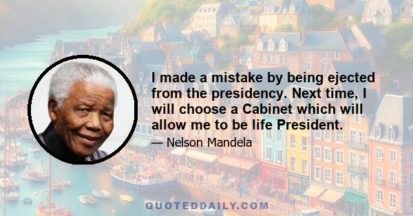 I made a mistake by being ejected from the presidency. Next time, I will choose a Cabinet which will allow me to be life President.