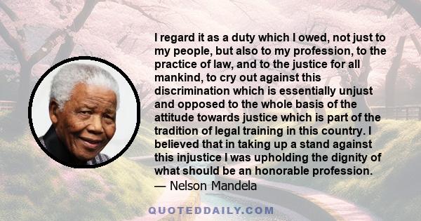 I regard it as a duty which I owed, not just to my people, but also to my profession, to the practice of law, and to the justice for all mankind, to cry out against this discrimination which is essentially unjust and