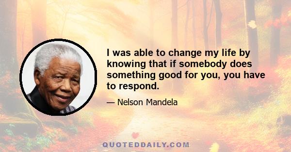 I was able to change my life by knowing that if somebody does something good for you, you have to respond.