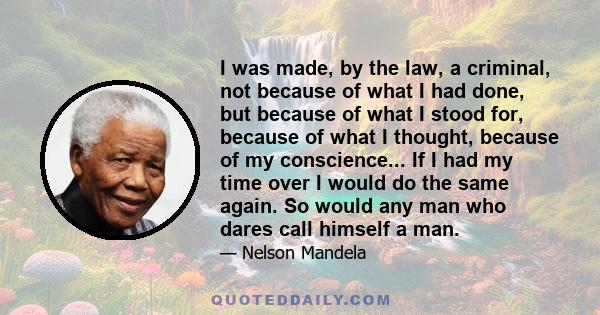 I was made, by the law, a criminal, not because of what I had done, but because of what I stood for, because of what I thought, because of my conscience... If I had my time over I would do the same again. So would any