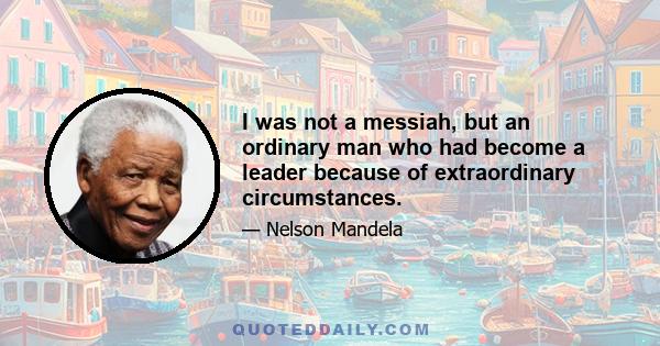 I was not a messiah, but an ordinary man who had become a leader because of extraordinary circumstances.