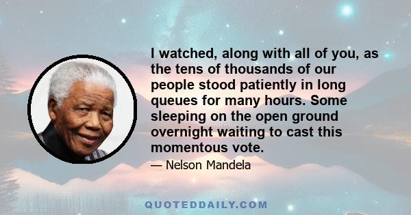 I watched, along with all of you, as the tens of thousands of our people stood patiently in long queues for many hours. Some sleeping on the open ground overnight waiting to cast this momentous vote.