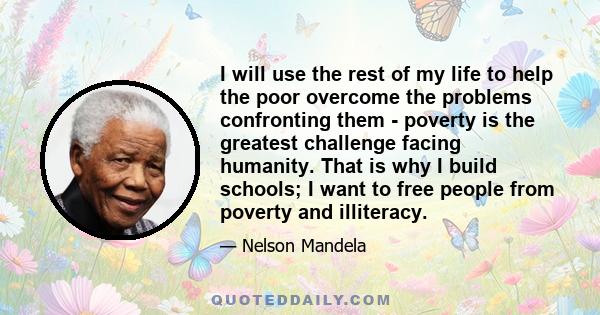 I will use the rest of my life to help the poor overcome the problems confronting them - poverty is the greatest challenge facing humanity. That is why I build schools; I want to free people from poverty and illiteracy.