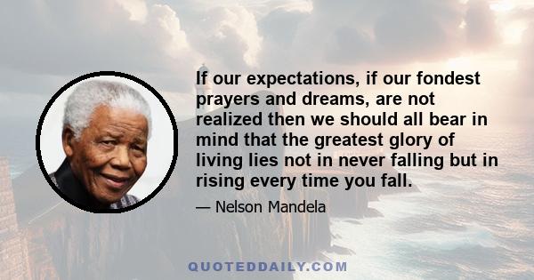 If our expectations, if our fondest prayers and dreams, are not realized then we should all bear in mind that the greatest glory of living lies not in never falling but in rising every time you fall.