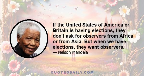 If the United States of America or Britain is having elections, they don't ask for observers from Africa or from Asia. But when we have elections, they want observers.