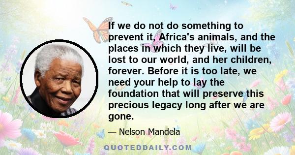 If we do not do something to prevent it, Africa's animals, and the places in which they live, will be lost to our world, and her children, forever. Before it is too late, we need your help to lay the foundation that