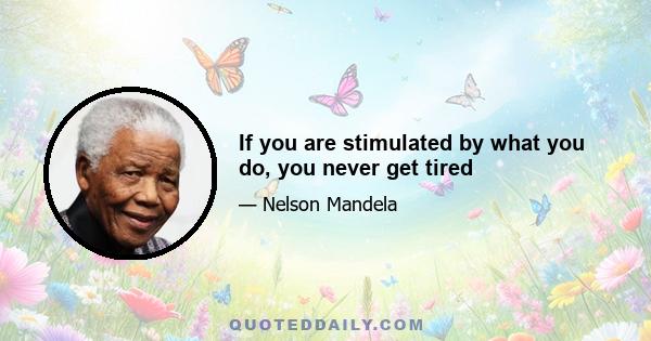 If you are stimulated by what you do, you never get tired