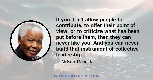 If you don't allow people to contribute, to offer their point of view, or to criticize what has been put before them, then they can never like you. And you can never build that instrument of collective leadership.