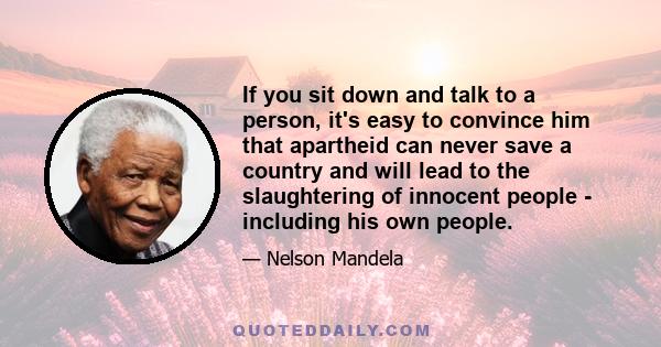 If you sit down and talk to a person, it's easy to convince him that apartheid can never save a country and will lead to the slaughtering of innocent people - including his own people.