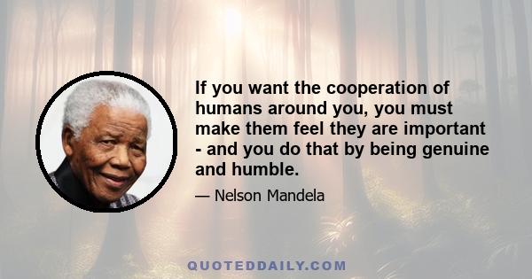 If you want the cooperation of humans around you, you must make them feel they are important - and you do that by being genuine and humble.