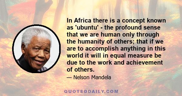 In Africa there is a concept known as 'ubuntu' - the profound sense that we are human only through the humanity of others; that if we are to accomplish anything in this world it will in equal measure be due to the work