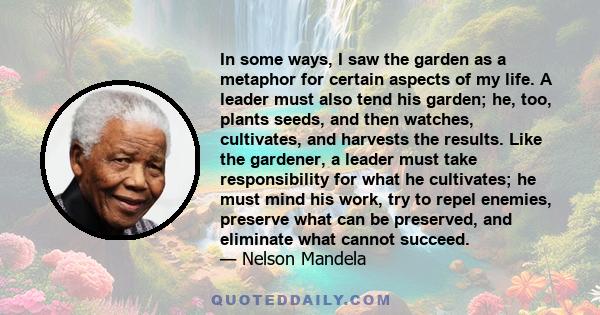 In some ways, I saw the garden as a metaphor for certain aspects of my life. A leader must also tend his garden; he, too, plants seeds, and then watches, cultivates, and harvests the results. Like the gardener, a leader 