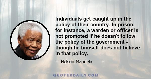 Individuals get caught up in the policy of their country. In prison, for instance, a warden or officer is not promoted if he doesn't follow the policy of the government - though he himself does not believe in that