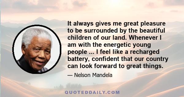 It always gives me great pleasure to be surrounded by the beautiful children of our land. Whenever I am with the energetic young people ... I feel like a recharged battery, confident that our country can look forward to 