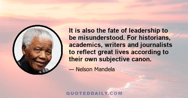 It is also the fate of leadership to be misunderstood. For historians, academics, writers and journalists to reflect great lives according to their own subjective canon.