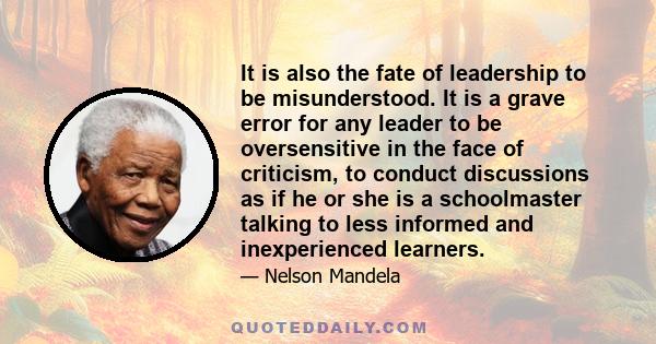 It is also the fate of leadership to be misunderstood. It is a grave error for any leader to be oversensitive in the face of criticism, to conduct discussions as if he or she is a schoolmaster talking to less informed