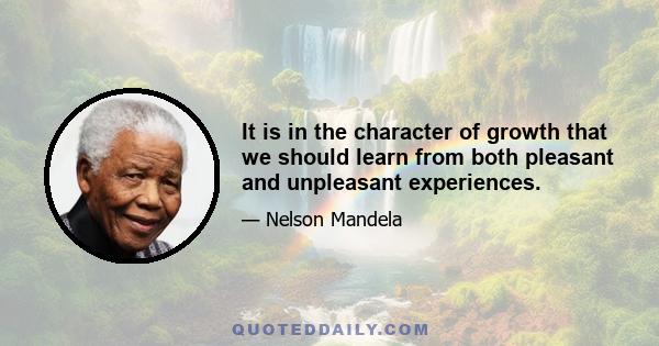 It is in the character of growth that we should learn from both pleasant and unpleasant experiences.