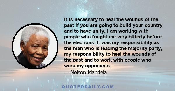 It is necessary to heal the wounds of the past If you are going to build your country and to have unity. I am working with people who fought me very bitterly before the elections. It was my responsibility as the man who 