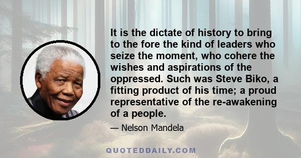 It is the dictate of history to bring to the fore the kind of leaders who seize the moment, who cohere the wishes and aspirations of the oppressed. Such was Steve Biko, a fitting product of his time; a proud