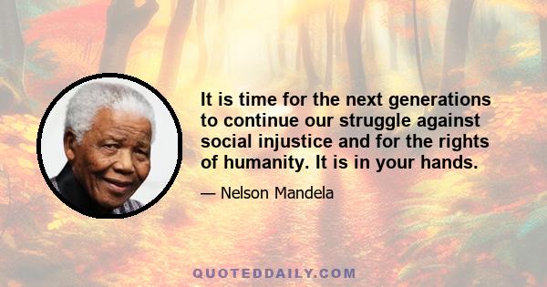 It is time for the next generations to continue our struggle against social injustice and for the rights of humanity. It is in your hands.