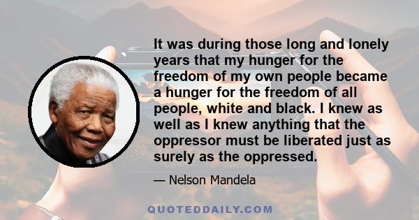 It was during those long and lonely years that my hunger for the freedom of my own people became a hunger for the freedom of all people, white and black. I knew as well as I knew anything that the oppressor must be