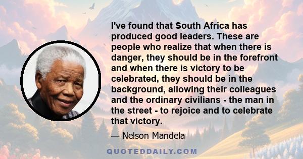 I've found that South Africa has produced good leaders. These are people who realize that when there is danger, they should be in the forefront and when there is victory to be celebrated, they should be in the