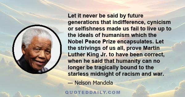 Let it never be said by future generations that indifference, cynicism or selfishness made us fail to live up to the ideals of humanism which the Nobel Peace Prize encapsulates. Let the strivings of us all, prove Martin 