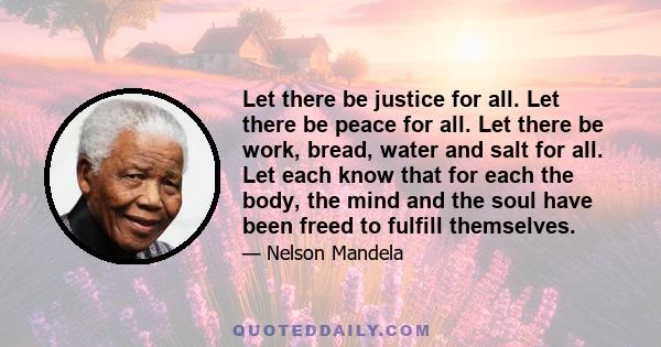 Let there be justice for all. Let there be peace for all. Let there be work, bread, water and salt for all. Let each know that for each the body, the mind and the soul have been freed to fulfill themselves.