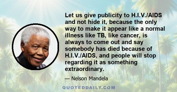 Let us give publicity to H.I.V./AIDS and not hide it, because the only way to make it appear like a normal illness like TB, like cancer, is always to come out and say somebody has died because of H.I.V./AIDS, and people 