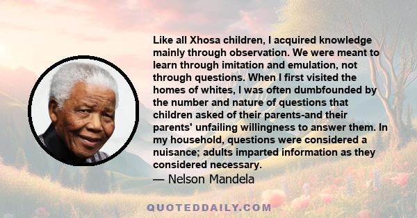 Like all Xhosa children, I acquired knowledge mainly through observation. We were meant to learn through imitation and emulation, not through questions. When I first visited the homes of whites, I was often dumbfounded