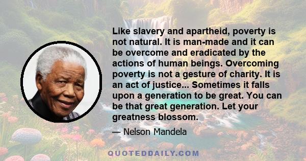 Like slavery and apartheid, poverty is not natural. It is man-made and it can be overcome and eradicated by the actions of human beings. Overcoming poverty is not a gesture of charity. It is an act of justice...