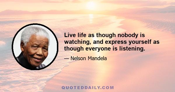 Live life as though nobody is watching, and express yourself as though everyone is listening.