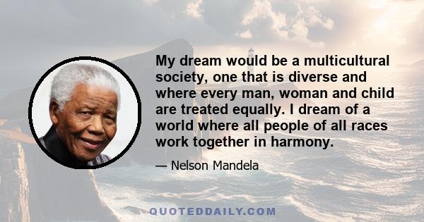 My dream would be a multicultural society, one that is diverse and where every man, woman and child are treated equally. I dream of a world where all people of all races work together in harmony.