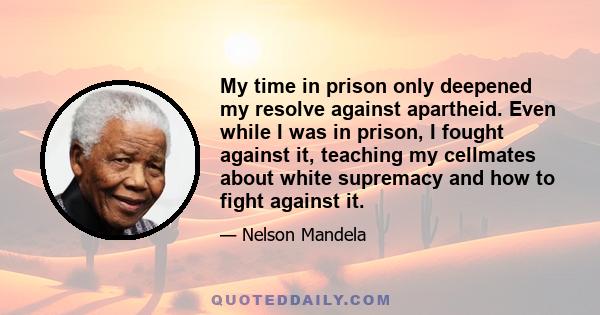 My time in prison only deepened my resolve against apartheid. Even while I was in prison, I fought against it, teaching my cellmates about white supremacy and how to fight against it.