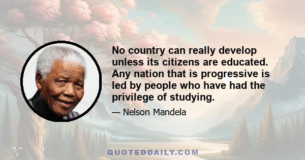 No country can really develop unless its citizens are educated. Any nation that is progressive is led by people who have had the privilege of studying.