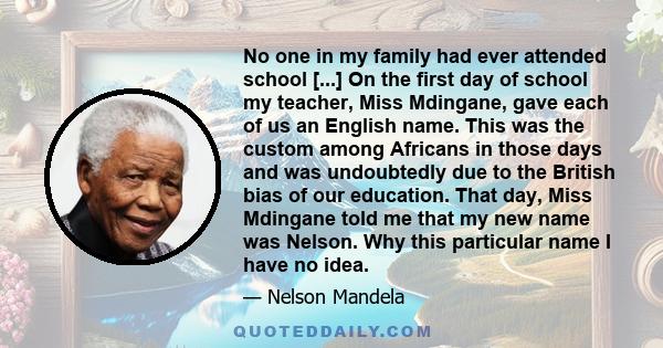 No one in my family had ever attended school [...] On the first day of school my teacher, Miss Mdingane, gave each of us an English name. This was the custom among Africans in those days and was undoubtedly due to the