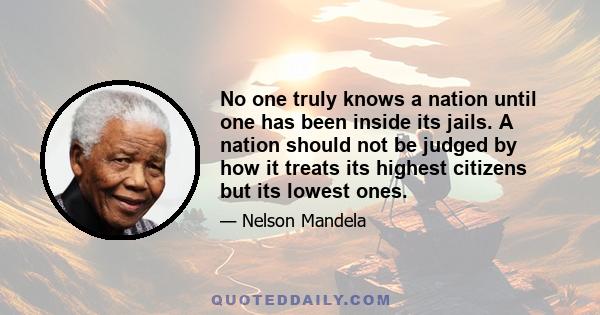 No one truly knows a nation until one has been inside its jails. A nation should not be judged by how it treats its highest citizens but its lowest ones.