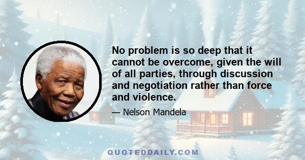 No problem is so deep that it cannot be overcome, given the will of all parties, through discussion and negotiation rather than force and violence.