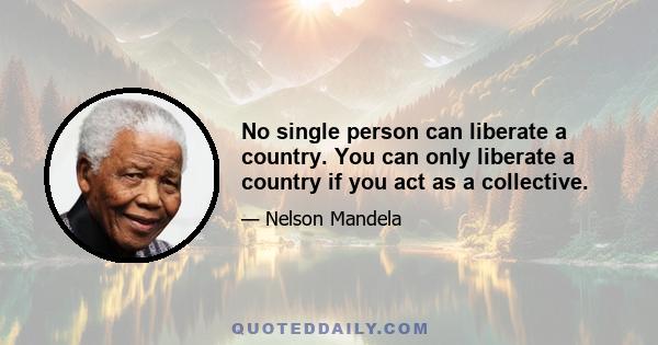 No single person can liberate a country. You can only liberate a country if you act as a collective.