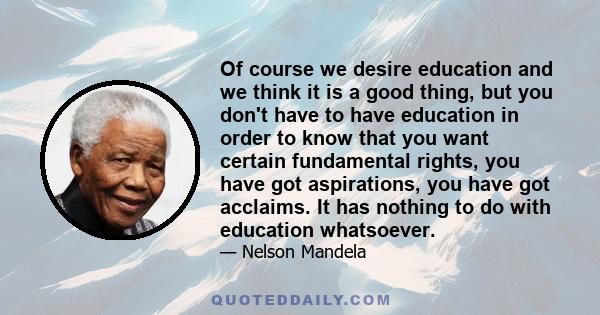 Of course we desire education and we think it is a good thing, but you don't have to have education in order to know that you want certain fundamental rights, you have got aspirations, you have got acclaims. It has