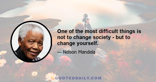 One of the most difficult things is not to change society - but to change yourself.