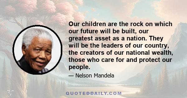 Our children are the rock on which our future will be built, our greatest asset as a nation. They will be the leaders of our country, the creators of our national wealth, those who care for and protect our people.