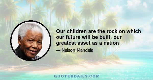 Our children are the rock on which our future will be built, our greatest asset as a nation