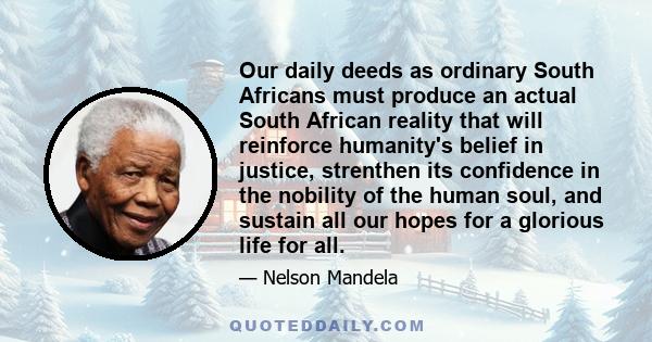 Our daily deeds as ordinary South Africans must produce an actual South African reality that will reinforce humanity's belief in justice, strenthen its confidence in the nobility of the human soul, and sustain all our