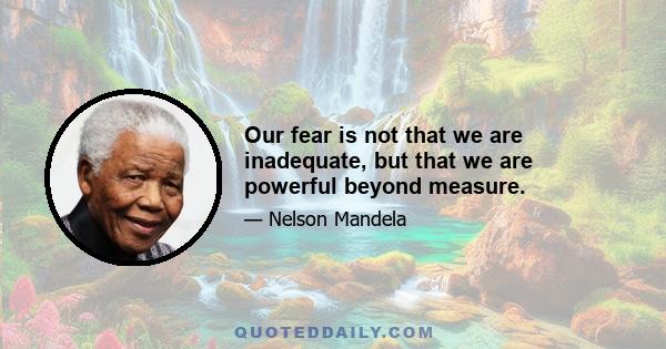 Our fear is not that we are inadequate, but that we are powerful beyond measure.