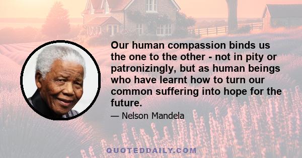 Our human compassion binds us the one to the other - not in pity or patronizingly, but as human beings who have learnt how to turn our common suffering into hope for the future.