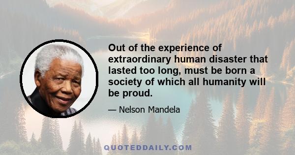 Out of the experience of extraordinary human disaster that lasted too long, must be born a society of which all humanity will be proud.