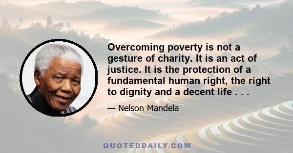 Overcoming poverty is not a gesture of charity. It is an act of justice. It is the protection of a fundamental human right, the right to dignity and a decent life . . .