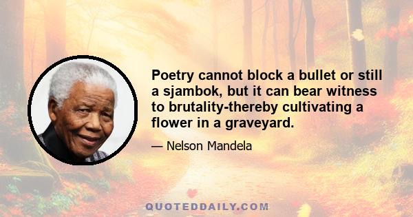 Poetry cannot block a bullet or still a sjambok, but it can bear witness to brutality-thereby cultivating a flower in a graveyard.