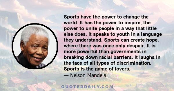 Sports have the power to change the world. It has the power to inspire, the power to unite people in a way that little else does. It speaks to youth in a language they understand. Sports can create hope, where there was 